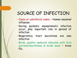 SOURCE OF INFECTION
• Cases or subclinical cases – Human seasonal
influenza
• During epidemic asymptomatic infection
occur, play important role in spread of
infection
• Respiratory tract secretions are also
infective
• Birds, poultry material infected with bird
excreta/secretions & birds meat – Avian
Flu
 