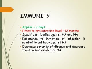IMMUNITY
• Appear – 7 days
• Drops to pre infection level – 12 months
• Specific antibodies against HA and NA
• Resistance to initiation of infection is
related to antibody against HA
• Decrease severity of disease and decrease
transmission related to NA
 