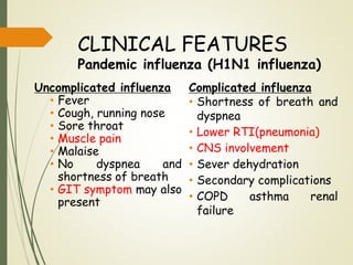 CLINICAL FEATURES
Pandemic influenza (H1N1 influenza)
Uncomplicated influenza
• Fever
• Cough, running nose
• Sore throat
• Muscle pain
• Malaise
• No dyspnea and
shortness of breath
• GIT symptom may also
present
Complicated influenza
• Shortness of breath and
dyspnea
• Lower RTI(pneumonia)
• CNS involvement
• Sever dehydration
• Secondary complications
• COPD asthma renal
failure
 