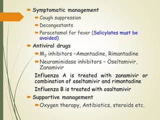  Symptomatic management
Cough suppression
Decongestants
Paracetamol for fever (Salicylates must be
avoided)
 Antiviral drugs
M2 inhibitors –Amantadine, Rimantadine
Neuraminidase inhibitors – Oseltamivir,
Zanamivir
Influenza A is treated with zanamivir or
combination of oseltamivir and rimantadine
Influenza B is treated with osaltamivir
 Supportive management
Oxygen therapy, Antibiotics, steroids etc.
 