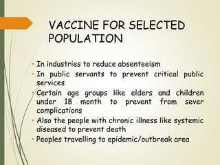 VACCINE FOR SELECTED
POPULATION
• In industries to reduce absenteeism
• In public servants to prevent critical public
services
• Certain age groups like elders and children
under 18 month to prevent from sever
complications
• Also the people with chronic illness like systemic
diseased to prevent death
• Peoples travelling to epidemic/outbreak area
 