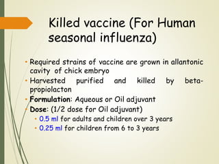 Killed vaccine (For Human
seasonal influenza)
• Required strains of vaccine are grown in allantonic
cavity of chick embryo
• Harvested purified and killed by beta-
propiolacton
• Formulation: Aqueous or Oil adjuvant
• Dose: (1/2 dose for Oil adjuvant)
• 0.5 ml for adults and children over 3 years
• 0.25 ml for children from 6 to 3 years
 