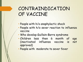 CONTRAINDICATION
OF VACCINE
• People with h/o anaphylactic shock
• People with h/o sever reaction to influenza
vaccine
• Who develop Guillain-Barre syndrome
• Children less then 6 month of age
(inactivated influenza vaccine is not
approved)
• People with moderate to sever fever
 