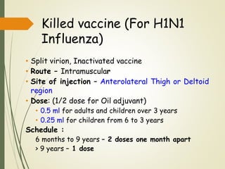 Killed vaccine (For H1N1
Influenza)
• Split virion, Inactivated vaccine
• Route – Intramuscular
• Site of injection – Anterolateral Thigh or Deltoid
region
• Dose: (1/2 dose for Oil adjuvant)
• 0.5 ml for adults and children over 3 years
• 0.25 ml for children from 6 to 3 years
Schedule :
6 months to 9 years – 2 doses one month apart
> 9 years – 1 dose
 