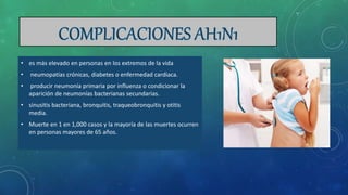 • es más elevado en personas en los extremos de la vida
• neumopatías crónicas, diabetes o enfermedad cardiaca.
• producir neumonía primaria por influenza o condicionar la
aparición de neumonías bacterianas secundarias.
• sinusitis bacteriana, bronquitis, traqueobronquitis y otitis
media.
• Muerte en 1 en 1,000 casos y la mayoría de las muertes ocurren
en personas mayores de 65 años.
 