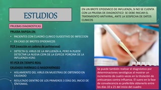 PRUEBA RAPIDA EN:
• PACIENTES CON CUADRO CLINICO SUGESTIVO DE INFECCION
• EN CASO DE BROTES EPIDEMICOS
PCR (reacción en cadena de polimerasa)
• DETECTA EL VIRUS DE LA INFLUENZA A, PERO N PUEDE
DETECTAR LA NUEVA CEPA DE LA ESPECIE PORCINA DE LA
INFLUENZA H1N1
RT-PCR EN TIEMPO REAL
EXUDADO FARÍNGEO O NASOFARÍNGEO
• AISLAMIENTO DEL VIRUS EN MUESTRAS DE OBTENIDO EN
EXUDADO
• RESULTADO DENTRO DE LOS PRIMEROS 3 DÍAS DEL INICIO DE
SÍNTOMAS.
EN UN BROTE EPIDEMICO DE INFLUENZA, SI NO SE CUENTA
CON LA PRUEBA DE DIAGNOSTICO SE DEBE INICIAR EL
TRATAMIENTO ANTIVIRAL, ANTE LA SOSPECHA DE DATOS
CLINICOS
PRUEBAS DIAGNOSTICAS
Se puede también realizar el diagnóstico por
determinaciones serológicas al mostrar un
incremento de cuatro veces en la titulación de
anticuerpos contra influenza. El suero en la fase
de convalecencia es preferible obtenerlo entre
los días 10 a 21 del inicio del cuadro
 