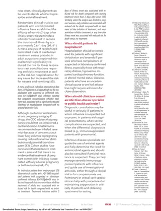 ness onset, clinical judgment can
be used to decide whether to pre-
scribe antiviral treatment.
Randomized clinical trials in out-
patients with uncomplicated
inﬂuenza have established the
efﬁcacy of early (≤2 days after
illness onset) neuraminidase
inhibitor treatment to reduce
the duration of illness by ap-
proximately 0.6–1 day (60, 61).
A meta-analysis of randomized
controlled trials of oseltamivir
treatment versus placebo in
adult outpatients reported that
oseltamivir signiﬁcantly re-
duced the risk for lower respira-
tory tract complications requir-
ing antibiotic treatment as well
as the risk for hospitalization for
any cause but increased the risk
for nausea and vomiting (60).
A meta-analysis of individual observational data
from3376patientsofallagesathighriskforhos-
pitalization with suspected or conﬁrmed inﬂu-
enza A(H1N1)pdm09 virus infection reported
that outpatient neuraminidase inhibitor treat-
ment was associated with a signiﬁcantly reduced
likelihood of hospitalization compared with no
antiviral treatment (62).
Although oseltamivir and zanami-
vir are pregnancy category C
drugs, the CDC advises that preg-
nancy should not be considered a
contraindication. Oseltamivir is
recommended over inhaled zana-
mivir because of concerns about
lower lung volumes in pregnancy
causing reduced zanamivir distri-
bution and potential bronchos-
pasm (63). Cohort studies have
concluded that oseltamivir treat-
ment is safe and that there is no
evidence that treatment of preg-
nant women with this drug is asso-
ciated with any adverse pregnancy
or birth outcomes (64, 65).
An individual-patient–level meta-analysis (78
observational studies with >29 000 hospital-
ized patients with suspected or laboratory-
conﬁrmed inﬂuenza A[H1N1]pdm09 virus in-
fection) reported that neuraminidase inhibitor
treatment of adults was associated with re-
duced risk for death compared with no antivi-
ral treatment. Treatment initiation within 2
days of illness onset was associated with re-
duced risk for death compared with starting
treatment more than 2 days after onset (59).
Similarly, when the analysis was limited to preg-
nant women, early initiation was associated with
reduced risk for death compared with no treat-
ment or later initiation of treatment, and neur-
aminidase inhibitor treatment at any time after
illness onset was associated with reduced risk for
death versus no treatment.
When should patients be
hospitalized?
Hospitalization should be consid-
ered for patients with signiﬁcant
dehydration and severely ill per-
sons who have complications of
suspected or laboratory-conﬁrmed
illness, especially those with respi-
ratory distress, hypoxemia, im-
paired cardiopulmonary function,
or altered mental status. Likewise,
patients who have an uncertain
clinical course or are frail at base-
line might require admission for
close observation.
When should clinicians consult
an infectious disease specialist
or public health authority?
Diagnostic consultation may be
useful in seriously ill patients in
whom inﬂuenza is suspected but
unproven, in patients with atypi-
cal presentations, when severe
complications are suspected, and
when the differential diagnosis is
broad (e.g., immunosuppressed
patients with pneumonia).
Infectious disease specialists can
guide the use of antiviral agents
and help determine the need for
antimicrobial agents and should
also be consulted if antiviral resis-
tance is suspected. They can help
manage severely immunosup-
pressed patients with inﬂuenza
and guide use of investigational
antivirals, either through a clinical
trial or for compassionate use.
Pulmonary or critical care special-
ists can help with procedures for
maintaining oxygenation in criti-
cally ill patients and obtaining
specimens for testing.
59. Muthuri SG, Venkatesan S,
MylesPR,Leonardi-BeeJ,
AlKhuwaitirTS,AlMamun
A,etal;PRIDEConsortium
Investigators.Effectiveness
ofneuraminidaseinhibi-
torsinreducingmortality
inpatientsadmittedto
hospitalwithinﬂuenzaA
H1N1pdm09virusinfec-
tion:ameta-analysisof
individualparticipantdata.
LancetRespirMed.2014;
2:395-404.[PMID:
24815805]
60. Dobson J, Whitley RJ,
Pocock S, Monto AS.
Oseltamivir treatment for
inﬂuenza in adults: a
meta-analysis of ran-
domised controlled trials.
Lancet. 2015;385:1729-
37. [PMID: 25640810]
61. Jefferson T, Jones MA,
Doshi P, Del Mar CB,
Hama R, Thompson MJ,
et al. Neuraminidase
inhibitors for preventing
and treating inﬂuenza in
healthy adults and chil-
dren. Cochrane Database
Syst Rev. 2014:
CD008965. [PMID:
24718923]
62. Venkatesan S, Myles PR,
Leonardi-Bee J, Muthuri
SG, Al Masri M, Andrews
N, et al. Impact of
outpatient neuramini-
dase inhibitor treatment
in patients infected with
inﬂuenza
A(H1N1)pdm09 at high
risk of hospitalization: an
individual participant
data metaanalysis. Clin
Infect Dis. 2017;64:
1328-1334. [PMID:
28199524]
63. Rasmussen SA, Kissin
DM, Yeung LF, MacFar-
lane K, Chu SY, Turcios-
Ruiz RM, et al; Pandemic
Inﬂuenza and Pregnancy
Working Group. Prepar-
ing for inﬂuenza after
2009 H1N1: special
considerations for preg-
nant women and new-
borns. Am J Obstet Gy-
necol. 2011;204:S13-20.
[PMID: 21333967]
64. Beau AB, Hurault-
Delarue C, Vial T, Mon-
tastruc JL, Damase-
Michel C, Lacroix I. Safety
of oseltamivir during
pregnancy: a compara-
tive study using the
EFEMERIS database.
BJOG. 2014;121:895-
900. [PMID: 24512604]
65. Graner S, Svensson T,
Beau AB, Damase-Michel
C, Engeland A, Furu K,
et al. Neuraminidase
inhibitors during preg-
nancy and risk of adverse
neonatal outcomes and
congenital malforma-
tions: population based
European register study.
BMJ. 2017;356:j629.
[PMID: 28246106]
5 September 2017 Annals of Internal Medicine In the Clinic ITC45 ஽ 2017 American College of Physicians
Downloaded From: https://annals.org/ by a Univ of California San Francisco User on 09/04/2017
 
