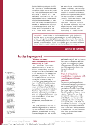 Public health authorities should
be consulted if novel inﬂuenza A
virus infection is suspected based
on clinical presentation, reported
exposure to animals or to a pa-
tient with such infection, and per-
tinent travel history. State health
departments can use RT-PCR to
test speciﬁcally for seasonal inﬂu-
enza A as well as novel inﬂuenza
A viruses originating from ani-
mals, with conﬁrmation at the
CDC. Public health authorities
are responsible for monitoring
disease outbreaks, determining
the source, evaluating possible
human-to-human transmission,
and instituting measures to limit
further transmission in close
contacts. Clinicians should view
CDC recommendations on
specimen collection and test-
ing, antiviral treatment and che-
moprophylaxis, infection pre-
vention and control, and
monitoring of close contacts.
Practice Improvement
What measures do
stakeholders use to measure
the quality of care?
The Centers for Medicare &
Medicaid Services (CMS) re-
quires participating nursing
homes to offer inﬂuenza vaccine
to all residents. For preventive
care and screening, the CMS
includes inﬂuenza vaccination
screening of patients aged 6
months or older as a quality mea-
sure in its Merit-Based Incentive
Payment System. It also requires
acute care hospitals, ambulatory
surgical centers, outpatient dialysis
facilities, inpatient rehabilitation
facilities, inpatient psychiatric facili-
ties, and long-term acute care facil-
ities to report data on inﬂuenza
vaccination among
health care personnel to the CDC
(66).
The Joint Commission requires ac-
credited organizations to establish
an annual inﬂuenza vaccination pro-
gram for all employees, including
licensed independent practitioners
and nonclinical staff, and to measure
the screening of patients admitted
to acute care hospitals during the
inﬂuenza season (October through
March) for vaccination before dis-
charge, if indicated
(67, 68).
What do professional
organizations recommend with
regard to prevention and
treatment?
The recommendations of most
professional medical organizations
are consistent with CDC recom-
mendations. The CDC publishes
the annual recommendations of
the Advisory Committee on Immu-
nization Practices for use of ap-
proved inﬂuenza vaccines in the
United States and also provides
updated antiviral recommenda-
tions for inﬂuenza on its Web site.
The Infectious Diseases Society of
America publishes recommenda-
tions for inﬂuenza testing and anti-
viral treatment. The recommenda-
tions listed in this article reﬂect
those guidelines.
66. U.S. Department of
Health and Human Ser-
vices. Medicare program;
hospital inpatient pro-
spective payment sys-
tems for acute care hos-
pitals and the long-term
care hospital prospective
payment system and
FY2012 rates; hospitals'
FTE resident caps for
graduate medical educa-
tion payment; ﬁnal rules.
Federal Register:
51631-3; 2011.
67. The Joint Commission.
Speciﬁcations Manual for
National Hospital Inpa-
tient Quality Measures.
Accessed at www.joint
commission.org/speciﬁ
cations_manual_for
_national_hospital
_inpatient_quality
_measures.aspx on 17
July 2017.
68. The Joint Commission.
Inﬂuenza vaccination for
licensed independent
practitioners and staff.
Accessed at www.joint-
commission.org/assets/1
/18/R3_Report_Issue_3
_5_18_12_ﬁnal.pdf on
17 July 2017.
Treatment... The mainstay of inﬂuenza treatment is early initiation of
antiviral agents in outpatients with suspected or conﬁrmed inﬂuenza
who are at high risk for complications or have progressive disease and
in hospitalized patients with suspected or conﬁrmed inﬂuenza. Support-
ive care of complications should be provided, with prompt implementa-
tion of recommended infection prevention and control measures.
CLINICAL BOTTOM LINE
஽ 2017 American College of Physicians ITC46 Annals of Internal Medicine 5 September 2017
Downloaded From: https://annals.org/ by a Univ of California San Francisco User on 09/04/2017
 