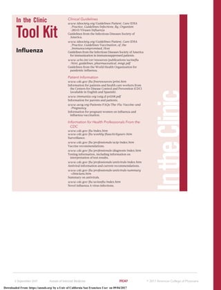 In the Clinic
Tool Kit
Inﬂuenza
Clinical Guidelines
www.idsociety.org/Guidelines/Patient_Care/IDSA
_Practice_Guidelines/Infections_By_Organism
-28143/Viruses/Inﬂuenza
Guidelines from the Infectious Diseases Society of
America.
www.idsociety.org/Guidelines/Patient_Care/IDSA
_Practice_Guidelines/Vaccination_of_the
_Immunocompromised_Host
Guidelines from the Infectious Diseases Society of America
for immunization in immunosuppressed patients.
www.who.int/csr/resources/publications/swineﬂu
/h1n1_guidelines_pharmaceutical_mngt.pdf
Guidelines from the World Health Organization for
pandemic inﬂuenza.
Patient Information
www.cdc.gov/ﬂu/freeresources/print.htm
Information for patients and health care workers from
the Centers for Disease Control and Prevention (CDC)
(available in English and Spanish).
www.immunize.org/catg.d/p4208.pdf
Information for parents and patients.
www.acog.org/Patients/FAQs/The-Flu-Vaccine-and
-Pregnancy
Information for pregnant women on inﬂuenza and
inﬂuenza vaccination.
Information for Health Professionals From the
CDC
www.cdc.gov/ﬂu/index.htm
www.cdc.gov/ﬂu/weekly/ﬂuactivitysurv.htm
Surveillance.
www.cdc.gov/ﬂu/professionals/acip/index.htm
Vaccine recommendations.
www.cdc.gov/ﬂu/professionals/diagnosis/index.htm
Testing information, including information on
interpretation of test results.
www.cdc.gov/ﬂu/professionals/antivirals/index.htm
Antiviral information and current recommendations.
www.cdc.gov/ﬂu/professionals/antivirals/summary
-clinicians.htm
Summary on antivirals.
www.cdc.gov/ﬂu/avianﬂu/index.htm
Novel inﬂuenza A virus infections.
IntheClinic
5 September 2017 Annals of Internal Medicine ITC47 ஽ 2017 American College of Physicians
Downloaded From: https://annals.org/ by a Univ of California San Francisco User on 09/04/2017
 