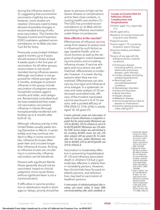 during the inﬂuenza season (2,
3), suggesting that summertime
vaccination might be too early;
however, more studies are
needed. Clinicians need to keep
abreast of possible changes in
recommended timing of inﬂu-
enza vaccination. The Centers for
Disease Control and Prevention
(CDC) maintains updated recom-
mendations on its Web site (see
Tool Kit for links).
Previously unvaccinated children
aged 6 months up to 9 years
should receive 2 doses at least
4 weeks apart in the ﬁrst year of
vaccination; for all other groups,
revaccination is not recom-
mended during inﬂuenza season.
Although vaccination is not ap-
proved for infants younger than
6 months, strategies to prevent
inﬂuenza in this group include
vaccination of pregnant women,
household contacts aged 6
months and older, and caregiv-
ers. Randomized controlled stud-
ies have established that mater-
nal vaccination can prevent
inﬂuenza in infants (through
transplacentally transferred anti-
bodies) up to 6 months after
birth (4–6).
Although inﬂuenza activity in the
United States usually peaks dur-
ing December to March, it varies
widely and may continue into
April or May in some communi-
ties. Inﬂuenza B viruses often
peak later and circulate longer
than inﬂuenza A viruses. As long
as inﬂuenza viruses are circulat-
ing in a community, inﬂuenza
vaccination can be beneﬁcial.
Persons with signiﬁcant febrile
illness generally should not be
vaccinated, based on clinical
judgment; minor acute illness
without signiﬁcant fever is not a
contraindication.
If difﬁculties in vaccine produc-
tion or distribution result in short-
ages or delays, priority should be
given to persons at high risk for
severe disease or complications
and to their close contacts, in-
cluding health care workers (1).
The CDC has provided recom-
mendations on its Web site for
prioritizing inﬂuenza vaccination
under these circumstances.
How effective is the vaccine?
Effectiveness of inﬂuenza vaccine
varies from season to season and
is inﬂuenced by such factors as
age, baseline health, and im-
mune function as well as the de-
gree of antigenic match between
vaccine strains and circulating
inﬂuenza viruses. If vaccine anti-
gens and virus strains are well-
matched, effectiveness is moder-
ate; however, it is lower during
seasons when they are mis-
matched. Effectiveness can also
vary by virus type and inﬂuenza A
virus subtype. In a systematic re-
view and meta-analysis of 10 ran-
domized controlled trials, efﬁ-
cacy of the trivalent inactivated
vaccine was found in 8 of 12 sea-
sons, with a pooled efﬁcacy of
59% (95% CI, 51%–67%) in adults
aged 18–65 years (7).
A recent systematic review and meta-analysis of
studies of vaccine effectiveness in outpatients re-
ported that the overall pooled effectiveness was
33% for A(H3N2), 54% for inﬂuenza B, and 61%
for A(H1N1)pdm09. Effectiveness was 33% when
the H3N2 vaccine antigen was well-matched to
the circulating A(H3N2) viruses but only 23%
when antigenic drift was present (8). For adults
older than 60 years, pooled effectiveness was
24% for A(H3N2), 62% for A(H1N1)pdm09, and
63% for inﬂuenza B.
Vaccination is moderately effec-
tive in preventing hospitalization
(9–12) and inﬂuenza-associated
death in children (13) but is gen-
erally less effective in elderly than
in nonelderly persons. However,
few clinical trials have focused on
elderly persons, and selection
bias may lead to vaccination of
healthier persons.
A meta-analysis of individual-participant data in-
volving case–control studies of nearly 5000
community-dwelling older adults worldwide re-
Groups at Greatest Risk for
Inﬂuenza-Related
Complications and
Hospitalization
Children aged <5 y, especially
<2 y
Adults aged ≥65 y
Residents of nursing homes and
long-term care facilities
Pregnant women
Persons aged <19 y receiving
long-term aspirin therapy
American Indians and Alaska
Natives
Persons of any age with the
following chronic medical
conditions:
• Pulmonary disease
(including asthma, chronic
obstructive pulmonary
disease, cystic ﬁbrosis)
• Cardiac disease (excluding
isolated hypertension)
• Neurologic and
neurodevelopmental
conditions
• Hematologic disorders
• Endocrine disorders
• Renal disorders
• Hepatic disease
• Metabolic disease
• Immunosuppression (due to
disease or medication)
• Extreme obesity (body mass
index ≥40 kg/m2
)
7. Osterholm MT, Kelley NS,
Sommer A et al. Efﬁcacy
and effectiveness of inﬂu-
enza vaccines: a system-
atic review and meta-
analysis. Lancet Infect Dis.
2012 Jan;12(1):36-44.
[PMID: 22032844]
8. Belongia EA, Simpson
MD, King JP, Sundaram
ME, Kelley NS, Osterholm
MT, et al. Variable inﬂu-
enza vaccine effectiveness
by subtype: a systematic
review and meta-analysis
of test-negative design
studies. Lancet Infect Dis.
2016;16:942-51. [PMID:
27061888]
9. Havers F, Sokolow L, Shay
DK, Farley MM, Monroe
M, Meek J, et al. Case-
control study of vaccine
effectiveness in preventing
laboratory-conﬁrmed
inﬂuenza hospitalizations
in older adults, United
States, 2010–2011. Clin
Infect Dis. 2016;63:1304-
1311. [PMID: 27486114]
5 September 2017 Annals of Internal Medicine In the Clinic ITC35 ஽ 2017 American College of Physicians
Downloaded From: https://annals.org/ by a Univ of California San Francisco User on 09/04/2017
 