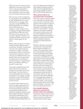 (IIV4) vaccines; the vaccine given
depends on the age of the recipi-
ent (1). Vaccines typically be-
come available in the late sum-
mer and expire on 30 June after
the end of each inﬂuenza season.
IIV3 vaccines contain 2 inﬂuenza
A virus antigens—an A(H3N2) and
an A(H1N1)pdm09 virus—and 1
inﬂuenza B virus antigen. IIV4
vaccines contain A(H3N2) and
A(H1N1)pdm09 virus antigens
and 2 inﬂuenza B virus
antigens—1 each of the 2 main
circulating lineages (B/Yamagata
and B/Victoria). Most IIV3 and
IIV4 vaccines are given by intra-
muscular injection; however, an
intradermal IIV4s vaccine is avail-
able for adults aged 18–64
years.
Most viruses are grown in embry-
onated chicken eggs and then
inactivated; however, 2 approved
vaccines use antigens that are
not grown in eggs, including 1
quadrivalent vaccine comprising
viruses that are grown in tissue
cell culture (ccIIV4) and then inac-
tivated. One vaccine approved
for adults that is not based on
cultured viruses is a recombinant
HA vaccine (RIV3 or RIV4) pro-
duced in insect cells.
For persons aged 65 years and
older, SD vaccines have de-
creased immunogenicity and ef-
fectiveness. Two vaccines are
now available that may improve
protection in this group: an adju-
vanted IIV, and an HD IIV with 4
times the antigen concentration
of SD vaccines.
Live attenuated inﬂuenza virus
vaccine is approved by the U.S.
Food and Drug Administration
for intranasal administration for
nonpregnant healthy persons
(without underlying medical condi-
tions) aged 2–49 years. However,
due to poor effectiveness over
multiple seasons, particularly for
the inﬂuenza A(H1N1)pdm09 virus
strain, the Advisory Committee on
Immunization Practices and the
CDC recommended that this vac-
cine not be used for the 2016–
2017 or 2017–2018 seasons (1).
What adverse effects are
associated with vaccination?
The most common adverse effect
from injectable inactivated inﬂu-
enza vaccines is soreness at the
injection site for about 2 days (1).
Pain, low-grade fever, myalgia,
headache, and fatigue are less
common and may last 1–2 days.
Erythema, induration, swelling,
and pruritus may be more com-
mon with intradermal vaccines.
Studies of inﬂuenza vaccination in
pregnant women have not identi-
ﬁed any signiﬁcant adverse
pregnancy or fetal outcomes
(17–21).
Whether inﬂuenza vaccination
increases the risk for Guillain-
Barre´ syndrome (GBS) is un-
known. One systematic review
and meta-analysis of observa-
tional studies reported a slight
association between inﬂuenza
vaccination and GBS (22). In gen-
eral, persons who previously had
GBS within 6 weeks after being
vaccinated and are not at risk for
severe inﬂuenza complications
should not be vaccinated. For
persons who are more likely to
have inﬂuenza complications, the
small risk for GBS is probably
outweighed by the beneﬁt of
vaccination, which can also re-
duce the small risk for GBS that
can be triggered by inﬂuenza
virus infection (23, 24). For non-
pregnant adults, some studies
have reported a low risk for GBS
(approximately 1 case per 1 mil-
lion vaccinated persons) (1).
How should clinicians
approach vaccination in
persons with severe allergies?
Anaphylaxis after inﬂuenza vacci-
nation is rare. Although most in-
ﬂuenza vaccines are grown in
embryonated chicken eggs
12. Petrie JG, Ohmit SE,
Cheng CK, Martin ET,
Malosh RE, Lauring AS,
et al. Inﬂuenza vaccine
effectiveness against
antigenically drifted
inﬂuenza higher than
expected in hospitalized
adults: 2014–2015. Clin
Infect Dis. 2016;63:
1017-25. [PMID:
27369320]
13. Flannery B, Reynolds SB,
Blanton L, Santibanez TA,
O’Halloran A, Lu PJ, et al.
Inﬂuenza vaccine effec-
tiveness against pediatric
deaths: 2010–2014.
Pediatrics. 2017;139.
[PMID: 28557757]
14. Darvishian M, van den
Heuvel ER, Bissielo A,
Castilla J, Cohen C, En-
glund H, et al. Effective-
ness of seasonal inﬂu-
enza vaccination in
community-dwelling
elderly people: an indi-
vidual participant data
meta-analysis of test-
negative design case-
control studies. Lancet
Respir Med. 2017;5:
200-211. [PMID:
28189522]
15. Dunkle LM, Izikson R,
Patriarca P, Goldenthal
KL, Muse D, Callahan J,
et al; PSC12 Study Team.
Efﬁcacy of recombinant
inﬂuenza vaccine in
adults 50 years of age or
older. N Engl J Med.
2017;376:2427-2436.
[PMID: 28636855]
16. Gravenstein S, Davidson
HE, Taljaard M, Ogarek J,
Gozalo P, Han L, et al.
Comparative effective-
ness of high-dose versus
standard-dose inﬂuenza
vaccination on numbers
of US nursing home
residents admitted to
hospital: a cluster-
randomised trial. Lancet
Respir Med. 2017.
[PMID: 28736045]
17. Polyzos KA, Konstantelias
AA, Pitsa CE, Falagas ME.
Maternal inﬂuenza vacci-
nation and risk for con-
genital malformations: a
systematic review and
meta-analysis. Obstet
Gynecol. 2015;126:
1075-84. [PMID:
26444106]
18. McMillan M, Porritt K,
Kralik D, Costi L, Marshall
H. Inﬂuenza vaccination
during pregnancy: a
systematic review of fetal
death, spontaneous
abortion, and congenital
malformation safety
outcomes. Vaccine.
2015;33:2108-17.
[PMID: 25758932]
19. Bratton KN, Wardle MT,
Orenstein WA, Omer SB.
Maternal inﬂuenza im-
munization and birth
outcomes of stillbirth
and spontaneous abor-
tion: a systematic review
and meta-analysis. Clin
Infect Dis. 2015;60:
e11-9. [PMID:
25409473]
5 September 2017 Annals of Internal Medicine In the Clinic ITC37 ஽ 2017 American College of Physicians
Downloaded From: https://annals.org/ by a Univ of California San Francisco User on 09/04/2017
 