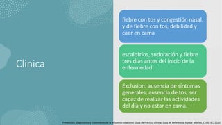 Clinica
fiebre con tos y congestión nasal,
y de fiebre con tos, debilidad y
caer en cama
escalofríos, sudoración y fiebre
tres días antes del inicio de la
enfermedad.
Exclusion: ausencia de síntomas
generales, ausencia de tos, ser
capaz de realizar las actividades
del día y no estar en cama.
Prevención, diagnóstico y tratamiento de la Influenza estacional. Guía de Práctica Clínica: Guía de Referencia Rápida: México, CENETEC; 2020
 
