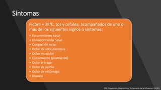 Síntomas
Fiebre + 38°C, tos y cefalea, acompañados de uno o
más de los siguientes signos o síntomas:
• Escurrimiento nasal
• Enrojecimiento nasal
• Congestión nasal
• Dolor de articulaciones
• Dolor muscular
• Decaimiento (postración)
• Dolor al tragar
• Dolor de pecho
• Dolor de estómago
• Diarrea
GPC. Prevención, Diagnóstico y Tratamiento de la Influenza A (H1N1)
 