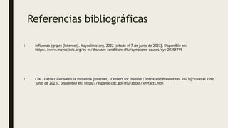 Referencias bibliográficas
1. Influenza (gripe) [Internet]. Mayoclinic.org. 2022 [citado el 7 de junio de 2023]. Disponible en:
https://www.mayoclinic.org/es-es/diseases-conditions/flu/symptoms-causes/syc-20351719
2. CDC. Datos clave sobre la influenza [Internet]. Centers for Disease Control and Prevention. 2023 [citado el 7 de
junio de 2023]. Disponible en: https://espanol.cdc.gov/flu/about/keyfacts.htm
 