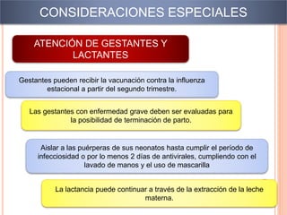 CONSIDERACIONES ESPECIALES
ATENCIÓN DE GESTANTES Y
LACTANTES
http://www.minsa.gob.pe/diresahuanuco/E
SRI/influan1h1.html
Gestantes pueden recibir la vacunación contra la influenza
estacional a partir del segundo trimestre.
Las gestantes con enfermedad grave deben ser evaluadas para
la posibilidad de terminación de parto.
Aislar a las puérperas de sus neonatos hasta cumplir el período de
infecciosidad o por lo menos 2 días de antivirales, cumpliendo con el
lavado de manos y el uso de mascarilla
La lactancia puede continuar a través de la extracción de la leche
materna.
 