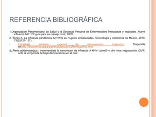REFERENCIA BIBLIOGRÁFICA
1.Organizacion Panamericana de Salud y la Sociedad Peruana de Enfermedades Infecciosas y tropicales. Nueva
influenza A H1N1: guía para su manejo Lima; 2009.
2. Torres A. La influenza pandémica A(H1N1) en mujeres embarazadas. Ginecología y obstetricia de Mexico. 2010;
78(2)(121-127).
3. Estrategia sanitaria regional de inmunización( Huánuco). Disponible
en:http://www.minsa.gob.pe/diresahuanuco/ESRI/influan1h1.html
4. Alerta epidemiologica : incrementode la transmision de influenza A H1N1 pdm09 y otro virus respiratorios (OVR)
ante la temporada de bajas temperaturas en el pais
 