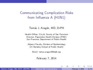 Communicating Complication Risks
from Inﬂuenza A (H1N1)
Tom´s J. Arag´n, MD, DrPH
a
o
Health Oﬃcer, City & County of San Francisco
Director, Population Health Division (PHD)
San Francisco Department of Public Health
Adjunct Faculty, Division of Epidemiology
UC Berkeley School of Public Health
Email: tomas.aragon@sfdph.org

February 7, 2014

Tom´s J. Arag´n, MD, DrPH (SFDPH)
a
o

Inﬂuenza Risk Communication

February 7, 2014

1/5

 