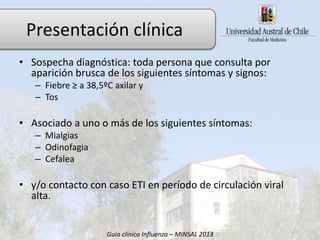 • Sospecha diagnóstica: toda persona que consulta por
aparición brusca de los siguientes síntomas y signos:
– Fiebre ≥ a 38,5ºC axilar y
– Tos
• Asociado a uno o más de los siguientes síntomas:
– Mialgias
– Odinofagia
– Cefalea
• y/o contacto con caso ETI en período de circulación viral
alta.
Guía clínica Influenza – MINSAL 2013
Presentación clínica
 