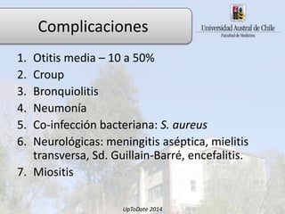 1. Otitis media – 10 a 50%
2. Croup
3. Bronquiolitis
4. Neumonía
5. Co-infección bacteriana: S. aureus
6. Neurológicas: meningitis aséptica, mielitis
transversa, Sd. Guillain-Barré, encefalitis.
7. Miositis
UpToDate 2014
Complicaciones
 
