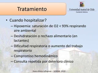 2. Hospitalización
• Cuando hospitalizar?
– Hipoxemia: saturación de O2 < 93% respirando
aire ambiental
– Deshidratación o rechazo alimentario (en
lactantes)
– Dificultad respiratoria o aumento del trabajo
respiratorio
– Compromiso hemodinámico
– Consulta repetida por deterioro clínico
Guía clínica Influenza – MINSAL 2013
Tratamiento
 