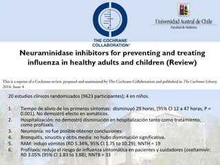 20 estudios clínicos randomizados (9623 participantes); 4 en niños.
1. Tiempo de alivio de los primeros síntomas: disminuyó 29 horas, (95% CI 12 a 47 horas, P =
0.001). No demostró efecto en asmáticos.
2. Hospitalización: no demostró disminución en hospitalización tanto como tratamiento,
como profilaxis.
3. Neumonía: no fue posible obtener conclusiones.
4. Bronquitis, sinusitis y otitis media: no hubo disminución significativa.
5. RAM: indujo vómitos (RD 5.34%, 95% CI 1.75 to 10.29); NNTH = 19
6. Profilaxis: redujo el riesgo de influenza sintomática en pacientes y cuidadores (oseltamivir:
RD 3.05% (95% CI 1.83 to 3.88); NNTB = 33
 