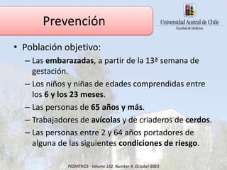 • Población objetivo:
– Las embarazadas, a partir de la 13ª semana de
gestación.
– Los niños y niñas de edades comprendidas entre
los 6 y los 23 meses.
– Las personas de 65 años y más.
– Trabajadores de avícolas y de criaderos de cerdos.
– Las personas entre 2 y 64 años portadores de
alguna de las siguientes condiciones de riesgo.
Prevención
PEDIATRICS - Volume 132, Number 4, October 2013
 