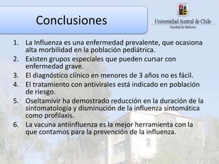 Conclusiones
1. La Influenza es una enfermedad prevalente, que ocasiona
alta morbilidad en la población pediátrica.
2. Existen grupos especiales que pueden cursar con
enfermedad grave.
3. El diagnóstico clínico en menores de 3 años no es fácil.
4. El tratamiento con antivirales está indicado en población
de riesgo.
5. Oseltamivir ha demostrado reducción en la duración de la
sintomatología y disminución de la influenza sintomática
como profilaxis.
6. La vacuna antiinfluenza es la mejor herramienta con la
que contamos para la prevención de la influenza.
 