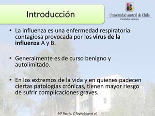 • La influenza es una enfermedad respiratoria
contagiosa provocada por los virus de la
influenza A y B.
• Generalmente es de curso benigno y
autolimitado.
• En los extremos de la vida y en quienes padecen
ciertas patologías crónicas, tienen mayor riesgo
de sufrir complicaciones graves.
MF Patria, C Tagliablue et al.
Introducción
 