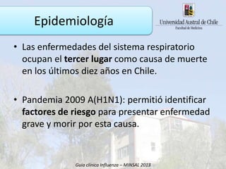 • Las enfermedades del sistema respiratorio
ocupan el tercer lugar como causa de muerte
en los últimos diez años en Chile.
• Pandemia 2009 A(H1N1): permitió identificar
factores de riesgo para presentar enfermedad
grave y morir por esta causa.
Guía clínica Influenza – MINSAL 2013
Epidemiología
 