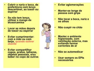 Cobrir o nariz e boca, de preferência com lenço descartável, ao tossir ou espirrar Se não tem lenço, utilizar a manga da blusa/camisa Lavar as mãos depois de tossir ou espirrar Evitar cumprimentar: com a mão ou com beijo,  quando estiver doente Evitar compartilhar copos, pratos, talheres, objetos pessoais, e/ou beber no copo de outros Evitar aglomerações Manter-se longe de pessoa com gripe Não tocar a boca, nariz e os olhos Não cuspir no chão Manter o ambiente higienizado, com ventilação externa, mas evitando formar correntes de ar Não se automedicar Usar sempre os EPIs necessários 
