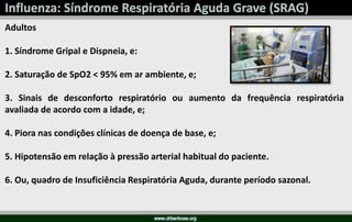 Adultos
1. Síndrome Gripal e Dispneia, e:
2. Saturação de SpO2 < 95% em ar ambiente, e;
3. Sinais de desconforto respiratório ou aumento da frequência respiratória
avaliada de acordo com a idade, e;
4. Piora nas condições clínicas de doença de base, e;
5. Hipotensão em relação à pressão arterial habitual do paciente.
6. Ou, quadro de Insuficiência Respiratória Aguda, durante período sazonal.
 