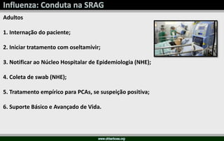 Adultos
1. Internação do paciente;
2. Iniciar tratamento com oseltamivir;
3. Notificar ao Núcleo Hospitalar de Epidemiologia (NHE);
4. Coleta de swab (NHE);
5. Tratamento empírico para PCAs, se suspeição positiva;
6. Suporte Básico e Avançado de Vida.
 