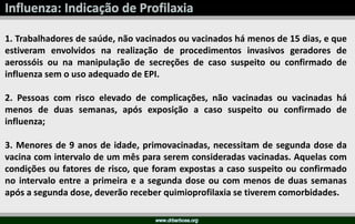 1. Trabalhadores de saúde, não vacinados ou vacinados há menos de 15 dias, e que
estiveram envolvidos na realização de procedimentos invasivos geradores de
aerossóis ou na manipulação de secreções de caso suspeito ou confirmado de
influenza sem o uso adequado de EPI.
2. Pessoas com risco elevado de complicações, não vacinadas ou vacinadas há
menos de duas semanas, após exposição a caso suspeito ou confirmado de
influenza;
3. Menores de 9 anos de idade, primovacinadas, necessitam de segunda dose da
vacina com intervalo de um mês para serem consideradas vacinadas. Aquelas com
condições ou fatores de risco, que foram expostas a caso suspeito ou confirmado
no intervalo entre a primeira e a segunda dose ou com menos de duas semanas
após a segunda dose, deverão receber quimioprofilaxia se tiverem comorbidades.
 