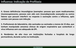 4. Graves deficiências imunológicas (exemplos: pessoas que usam medicamentos
imunossupressores; pessoas com aids com imunodepressão avançada) ou outros
fatores que possam interferir na resposta à vacinação contra a influenza, após
contato com pessoa com infecção
5. Profissionais de laboratório, não vacinados ou vacinados a menos de 15 dias, que
tenham manipulado amostras clínicas de origem respiratória que contenham o
vírus influenza sem uso adequado de EPI.
6. Residentes de alto risco em instituições fechadas e hospitais de longa
permanência, durante surtos na instituição.
 
