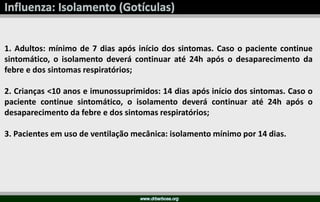 1. Adultos: mínimo de 7 dias após início dos sintomas. Caso o paciente continue
sintomático, o isolamento deverá continuar até 24h após o desaparecimento da
febre e dos sintomas respiratórios;
2. Crianças <10 anos e imunossuprimidos: 14 dias após início dos sintomas. Caso o
paciente continue sintomático, o isolamento deverá continuar até 24h após o
desaparecimento da febre e dos sintomas respiratórios;
3. Pacientes em uso de ventilação mecânica: isolamento mínimo por 14 dias.
 