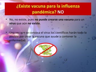 ¿Existe vacuna para la influenza pandémica?  NO No, no existe, pues  no puede crearse una vacuna  para un  virus  que aún  no existe . Una vez que se conozca el virus los científicos harán todo lo posible por crear la vacuna que ayude a contener la enfermedad.   