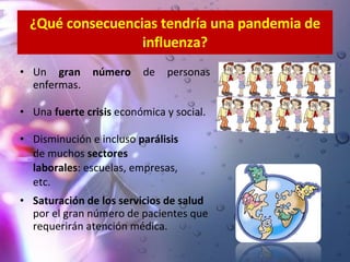 ¿Qué consecuencias tendría una pandemia de influenza? Un  gran número  de personas enfermas. Una  fuerte crisis  económica y social. Disminución e incluso  parálisis   de muchos  sectores  laborales : escuelas, empresas,  etc. Saturación de los servicios de salud  por el gran número de pacientes que requerirán atención médica. 