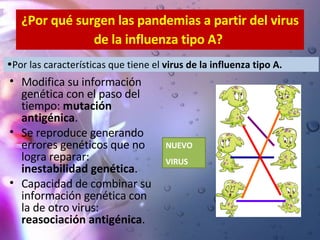 ¿Por qué surgen las pandemias a partir del virus de la influenza tipo A?   Modifica su información genética con el paso del tiempo:  mutación antigénica . Se reproduce generando errores genéticos que no logra reparar:  inestabilidad genética . Capacidad de combinar su información genética con la de otro virus:  reasociación antigénica .   Por las características que tiene el  virus de la influenza tipo A. NUEVO  VIRUS 