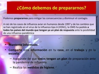 ¿Cómo debemos de prepararnos? Mantente informado. Comparte  esta  información  en tu  casa , en el  trabajo  y en la  escuela . Asegúrate de que  todos tengan un plan  de preparaci ón ante la pandemia de influenza. Realiza las  medidas de higiene . Podemos  prepararnos  para mitigar las consecuencias y disminuir el contagio. A raíz de los casos de influenza aviar en humanos desde 1997 y de los cambios que se han registrado en el virus de la influenza tipo A (H5N1), la OMS ha pedido  a todos los países del mundo que tengan ya un plan de respuesta  ante la posibilidad de una influenza pandémica 