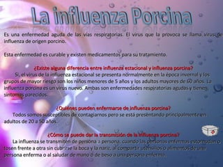 Es una enfermedad aguda de las vías respiratorias. El virus que la provoca se llama virus de influenza de origen porcino. Esta enfermedad es curable y existen medicamentos para su tratamiento.  ¿Existe alguna diferencia entre influenza estacional y influenza porcina? Si, el virus de la influenza estacional se presenta normalmente en la época invernal y los grupos de mayor riesgo son los niños menores de 5 años y los adultos mayores de 60 años. La influenza porcina es un virus nuevo. Ambas son enfermedades respiratorias agudas y tienen síntomas parecidos.  ¿Quiénes pueden enfermarse de influenza porcina? Todos somos susceptibles de contagiarnos pero se está presentando principalmente en adultos de 20 a 50 años. ¿Cómo se puede dar la transmisión de la influenza porcina? La influenza se transmiten de persona a persona, cuando las personas enfermas estornudan o tosen frente a otra sin cubrirse la boca y la nariz, al compartir utensilios o alimentos de una persona enferma o al saludar de mano o de beso a una persona enferma. 