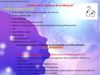 ¿Cuáles son los síntomas de la influenza?  Síntomas de la Influenza Porcina: Inicio súbito de los síntomas (aparecen de repente)  Fiebre superior a 39°  Dolor de cabeza  Dolor muscular y de articulaciones  Ataque al estado general y decaimiento(cuando no te puedes levantar)  Tos  Escurrimiento nasal  Ojos irritados  Dolor de garganta  Puede presentarse diarrea  Si se presentan estos síntomas, acuda de inmediato a su Unidad de Salud   ¿Por qué es importante no automedicarse para la influenza porcina? Porque pueden aminorarse y retrasarse la aparición de los síntomas y dificultar el diagnóstico.  Porque los  antibióticos no combaten el virus  Porque los antigripales esconden los síntomas.  Porque si no estás enfermo y tomas antivirales, puedes generar resistencia, es decir no te harán efecto cuando tu cuerpo lo necesite.  