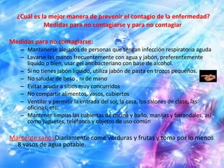 ¿Cuál es la mejor manera de prevenir el contagio de la enfermedad? Medidas para no contagiarse y para no contagiar  Medidas para no contagiarse: Mantenerse alejados de personas que tengan infección respiratoria aguda  Lavarse las manos frecuentemente con agua y jabón, preferentemente líquido o bien, usar gel antibacteriano con base de alcohol.  Si no tienes jabón líquido, utiliza jabón de pasta en trozos pequeños.  No saludar de beso , ni de mano  Evitar acudir a sitios muy concurridos  No compartir alimentos, vasos, cubiertos  Ventilar y permitir la entrada del sol, la casa, los salones de clase, las oficinas, etc.  Mantener limpias las cubiertas de cocina y baño, manijas y barandales, así como juguetes, teléfonos y objetos de uso común  Mantente sano:  Diariamente come verduras y frutas y toma por lo menos 8 vasos de agua potable.  
