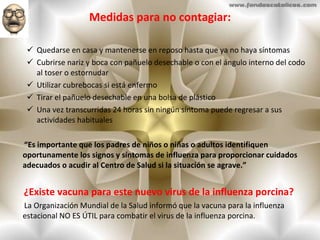 Medidas para no contagiar: Quedarse en casa y mantenerse en reposo hasta que ya no haya síntomas  Cubrirse nariz y boca con pañuelo desechable o con el ángulo interno del codo al toser o estornudar  Utilizar cubrebocas si está enfermo  Tirar el pañuelo desechable en una bolsa de plástico  Una vez transcurridas 24 horas sin ningún síntoma puede regresar a sus actividades habituales  “ Es importante que los padres de niños o niñas o adultos identifiquen oportunamente los signos y síntomas de influenza para proporcionar cuidados adecuados o acudir al Centro de Salud si la situación se agrave.” ¿Existe vacuna para este nuevo virus de la influenza porcina?  La Organización Mundial de la Salud informó que la vacuna para la influenza estacional NO ES ÚTIL para combatir el virus de la influenza porcina.  