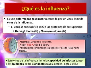 ¿Qué es la influenza? Es una  enfermedad respiratoria  causada por un virus llamado  virus de la influenza . El virus se subclasifica según las proteínas de su superficie:  Hemaglutinina  (H) y  Neuroaminidasa  (N) Nombre : Virus de la influenza. Tipo :  Tipo  A , tipo  B  o tipo  C . Subtipo : las combinaciones pueden ser desde H1N1 hasta H16N9.  Este virus de la influenza tiene la  capacidad de infectar  tanto a los  humanos  como a  animales  (aves, cerdos, tigres, etc.)   
