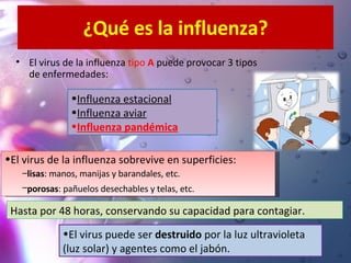¿Qué es la influenza? El virus de la influenza  tipo  A  puede provocar 3 tipos de enfermedades: El virus puede ser  destruido  por la luz ultravioleta (luz solar) y agentes como el jabón. El virus de la influenza sobrevive en superficies: lisas : manos, manijas y barandales, etc. porosas : pañuelos desechables y telas, etc.   Influenza estacional Influenza aviar Influenza pandémica   Hasta por 48 horas, conservando su capacidad para contagiar. 