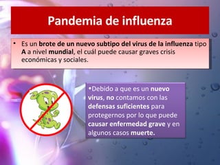 Pandemia de influenza Es un  brote de un nuevo subtipo del virus de la influenza  tipo  A  a nivel  mundial , el cuál puede causar graves crisis económicas y sociales. Debido a que es un  nuevo virus ,  no  contamos con las  defensas suficientes  para protegernos por lo que puede  causar enfermedad grave  y en algunos casos  muerte. 