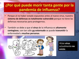 ¿Por qué puede morir tanta gente por la pandemia de influenza? Porque al no haber estado expuestos antes al nuevo virus, nuestro  sistema de defensas es totalmente vulnerable  porque no tiene las defensas necesarias para protegernos. También se debe a que el  virus  de la influenza es  altamente contagioso , con tan sólo  un  estornudo  se puede  transmitir  la enfermedad a  muchas personas . Este  virus  actualmente  no existe . 
