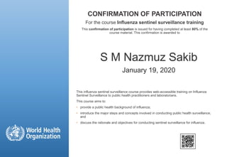 CONFIRMATION OF PARTICIPATION
For the course Influenza sentinel surveillance training
This confirmation of participation is issued for having completed at least 80% of the
course material. This confirmation is awarded to
This influenza sentinel surveillance course provides web-accessible training on Influenza
Sentinel Surveillance to public health practitioners and laboratorians.
This course aims to:
• provide a public health background of influenza;
• introduce the major steps and concepts involved in conducting public health surveillance;
and
• discuss the rationale and objectives for conducting sentinel surveillance for influenza.
S M Nazmuz Sakib
January 19, 2020
 