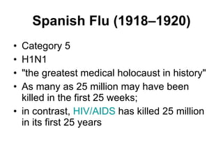 Spanish Flu (1918–1920) Category 5  H1N1 "the greatest medical holocaust in history"  As many as 25 million may have been killed in the first 25 weeks;  in contrast,  HIV/AIDS  has killed 25 million in its first 25 years  