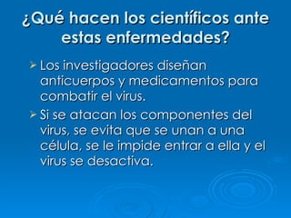¿Qué hacen los científicos ante estas enfermedades? Los investigadores diseñan anticuerpos y medicamentos para combatir el virus. Si se atacan los componentes del virus, se evita que se unan a una célula, se le impide entrar a ella y el virus se desactiva. 